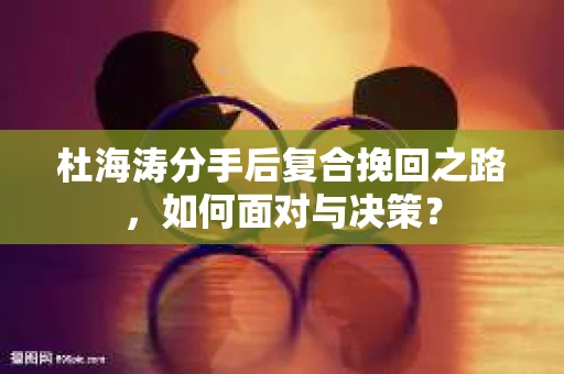 杜海涛分手后复合挽回之路，如何面对与决策？