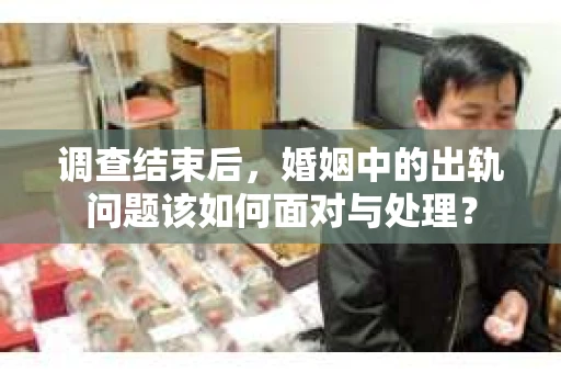 调查结束后,婚姻中的出轨问题该如何面对与处理? 调查结束后,婚姻中的出轨问题该如何面对与处理?