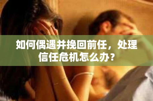 如何偶遇并挽回前任，处理信任危机怎么办？