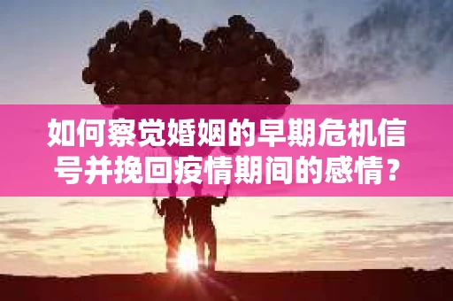 如何察觉婚姻的早期危机信号并挽回疫情期间的感情？