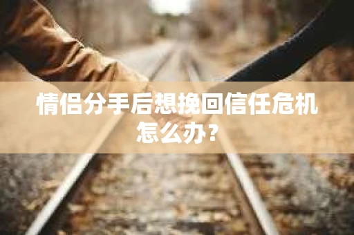 情侣分手后想挽回信任危机怎么办？