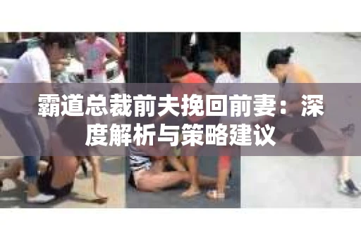 霸道总裁前夫挽回前妻:深度解析与策略建议 霸道总裁前夫挽回前妻:深度解析与策略建议
