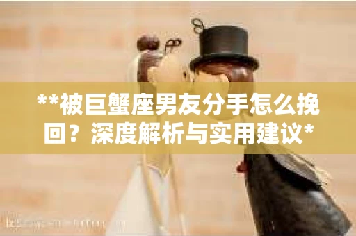 **被巨蟹座男友分手怎么挽回？深度解析与实用建议**
