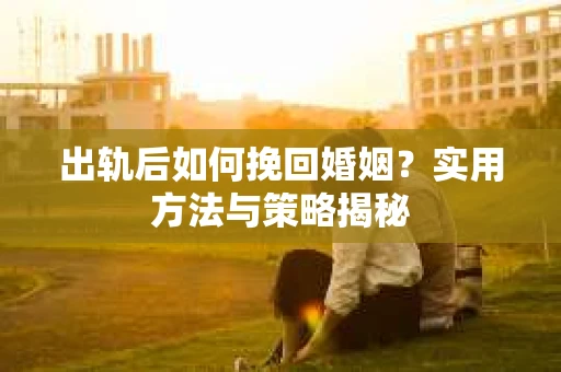 出轨后如何挽回婚姻?实用方法与策略揭秘 出轨后如何挽回婚姻?实用方法与策略揭秘