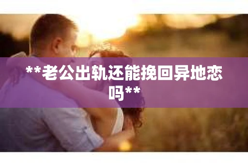 **老公出轨还能挽回异地恋吗**