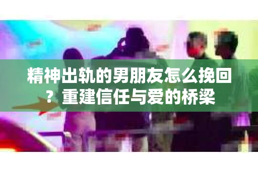 精神出轨的男朋友怎么挽回？重建信任与爱的桥梁