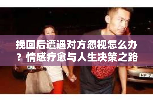 挽回后遭遇对方忽视怎么办?情感疗愈与人生决策之路 挽回后遭遇对方忽视怎么办?情感疗愈与人生决策之路