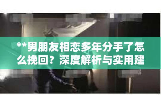 **男朋友相恋多年分手了怎么挽回？深度解析与实用建议**