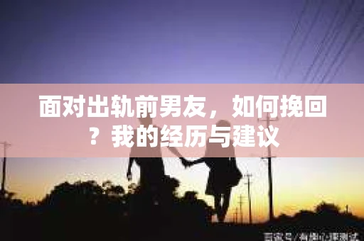 面对出轨前男友，如何挽回？我的经历与建议