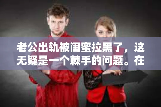 老公出轨被闺蜜拉黑了，这无疑是一个棘手的问题。在这个问题上，我想要和大家分享一下我的看法和经历，希望能给大家带来一些启示。
