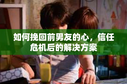 如何挽回前男友的心，信任危机后的解决方案