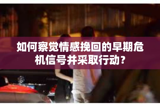 如何察觉情感挽回的早期危机信号并采取行动？