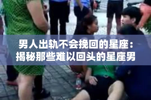 男人出轨不会挽回的星座：揭秘那些难以回头的星座男