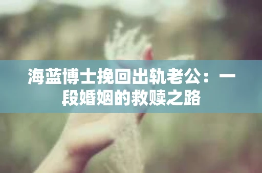 海蓝博士挽回出轨老公：一段婚姻的救赎之路