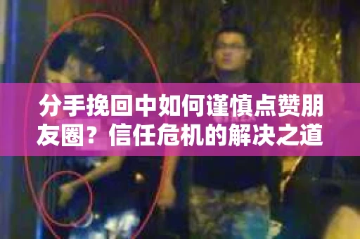 分手挽回中如何谨慎点赞朋友圈？信任危机的解决之道