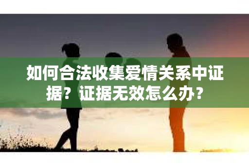如何合法收集爱情关系中证据?证据无效怎么办? 如何合法收集爱情关系中证据?证据无效怎么办?