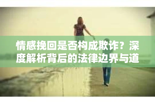 情感挽回是否构成欺诈?深度解析背后的法律边界与道德伦理 情感挽回是否构成欺诈?深度解析背后的法律边界与道德伦理