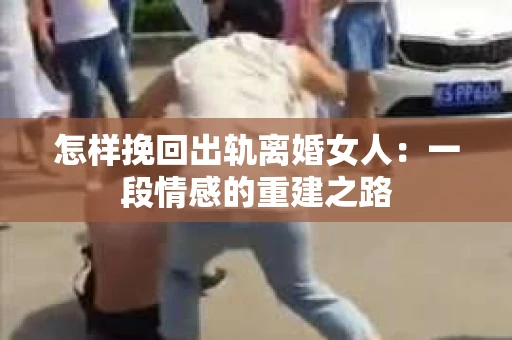 怎样挽回出轨离婚女人：一段情感的重建之路