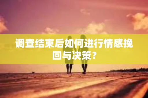 调查结束后如何进行情感挽回与决策？