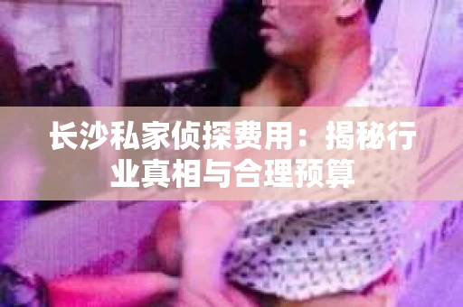 长沙私家侦探费用：揭秘行业真相与合理预算