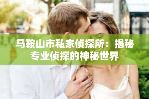 马鞍山市私家侦探所：揭秘专业侦探的神秘世界