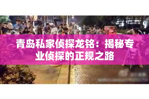 青岛私家侦探龙铭：揭秘专业侦探的正规之路