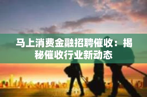马上消费金融招聘催收：揭秘催收行业新动态