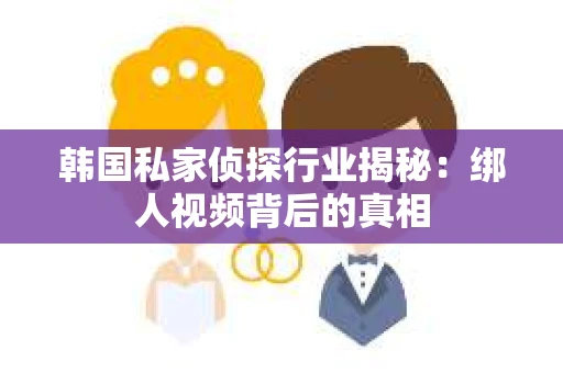 韩国私家侦探行业揭秘：绑人视频背后的真相