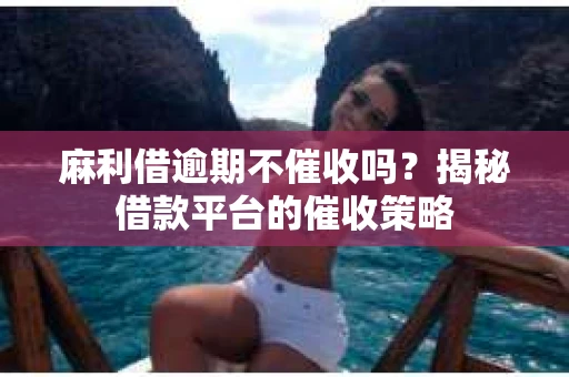 麻利借逾期不催收吗？揭秘借款平台的催收策略