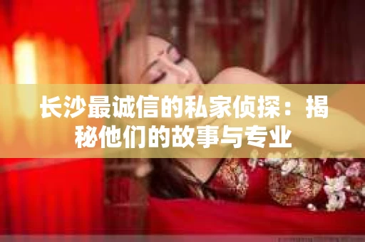 长沙最诚信的私家侦探：揭秘他们的故事与专业