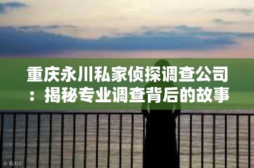 重庆永川私家侦探调查公司：揭秘专业调查背后的故事