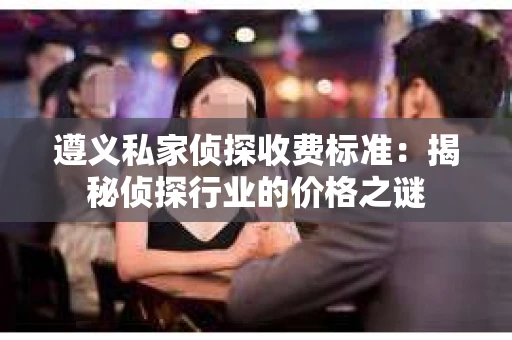 遵义私家侦探收费标准：揭秘侦探行业的价格之谜