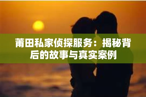 莆田私家侦探服务：揭秘背后的故事与真实案例