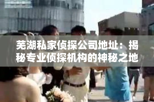 芜湖私家侦探公司地址：揭秘专业侦探机构的神秘之地