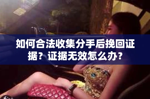 如何合法收集分手后挽回证据？证据无效怎么办？
