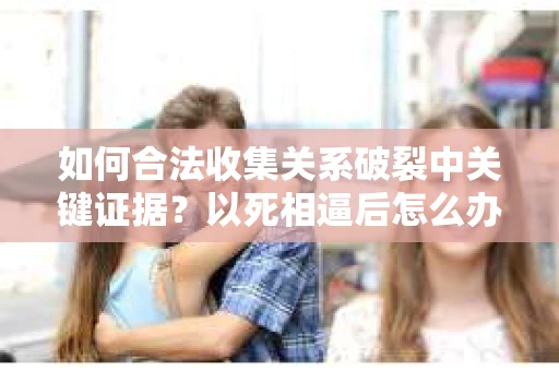 如何合法收集关系破裂中关键证据?以死相逼后怎么办? 如何合法收集关系破裂中关键证据?以死相逼后怎么办?