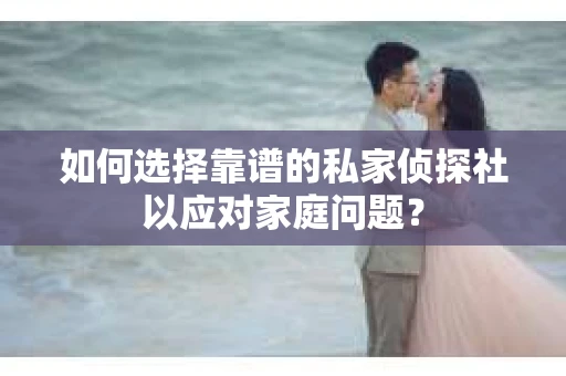 如何选择靠谱的私家侦探社以应对家庭问题？