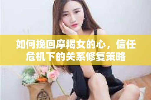 如何挽回摩羯女的心，信任危机下的关系修复策略
