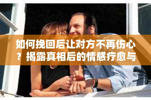 如何挽回后让对方不再伤心？揭露真相后的情感疗愈与前行计划