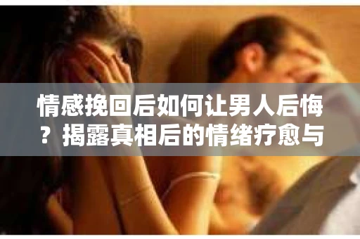 情感挽回后如何让男人后悔？揭露真相后的情绪疗愈与人生决策
