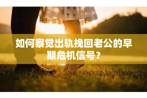 如何察觉出轨挽回老公的早期危机信号？