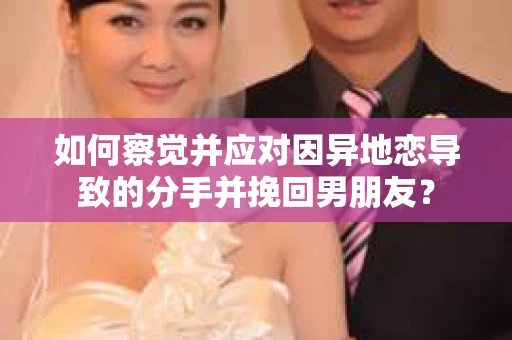 如何察觉并应对因异地恋导致的分手并挽回男朋友？