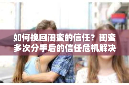 如何挽回闺蜜的信任？闺蜜多次分手后的信任危机解决方案