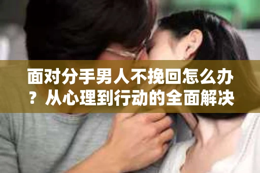 面对分手男人不挽回怎么办？从心理到行动的全面解决方案