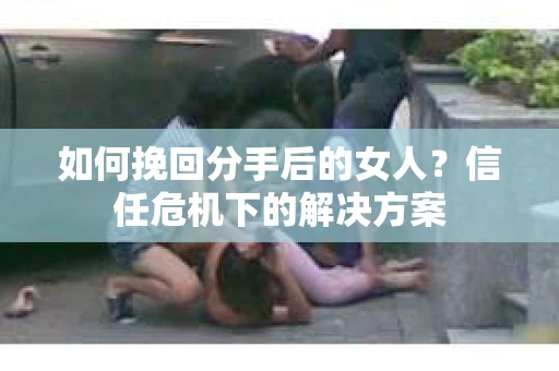 如何挽回分手后的女人?信任危机下的解决方案 如何挽回分手后的女人?信任危机下的解决方案