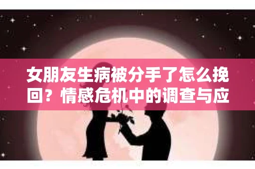 女朋友生病被分手了怎么挽回？情感危机中的调查与应对策略