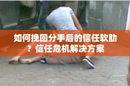 如何挽回分手后的信任软肋？信任危机解决方案