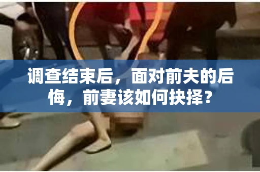 调查结束后，面对前夫的后悔，前妻该如何抉择？