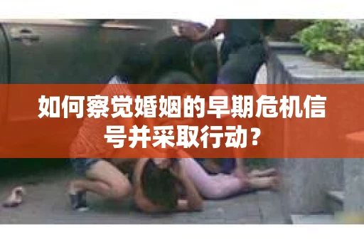如何察觉婚姻的早期危机信号并采取行动？