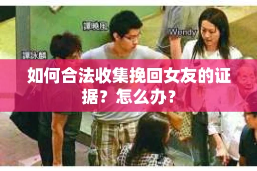 如何合法收集挽回女友的证据？怎么办？